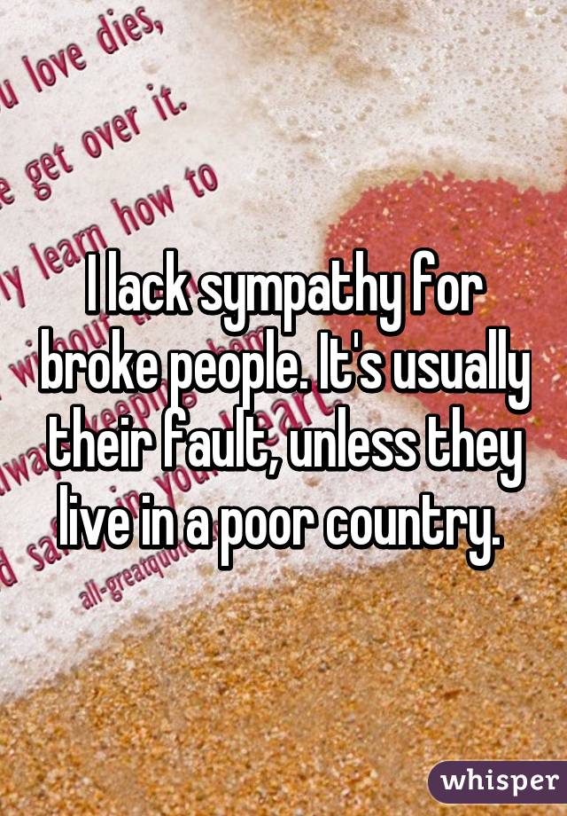 I lack sympathy for broke people. It's usually their fault, unless they live in a poor country. 
