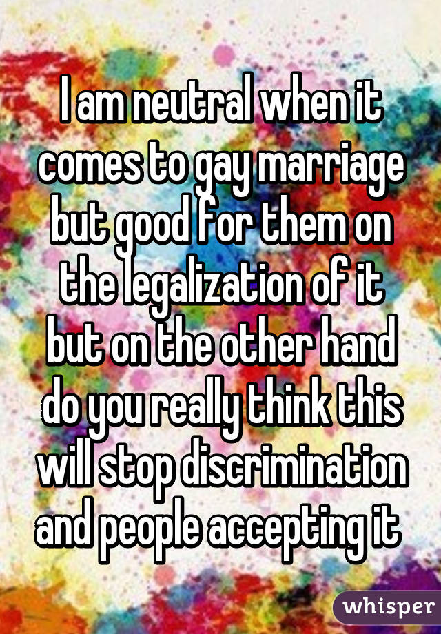 I am neutral when it comes to gay marriage but good for them on the legalization of it but on the other hand do you really think this will stop discrimination and people accepting it 