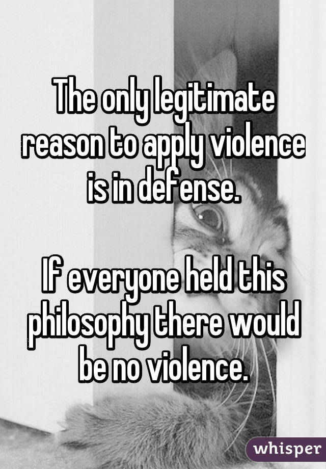 The only legitimate reason to apply violence is in defense.

If everyone held this philosophy there would be no violence.