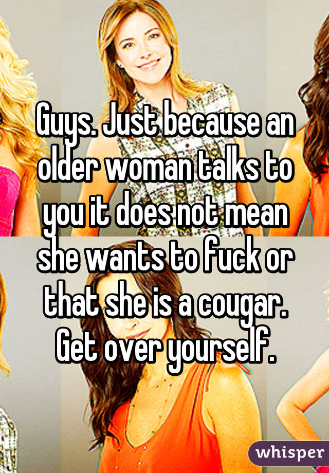 Guys. Just because an older woman talks to you it does not mean she wants to fuck or that she is a cougar. Get over yourself.