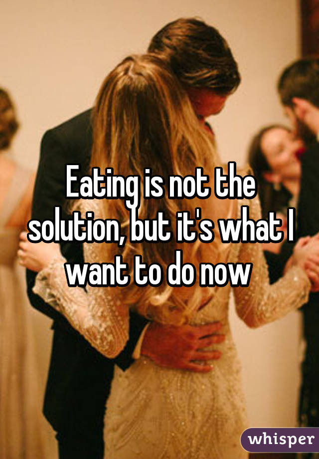 Eating is not the solution, but it's what I want to do now 