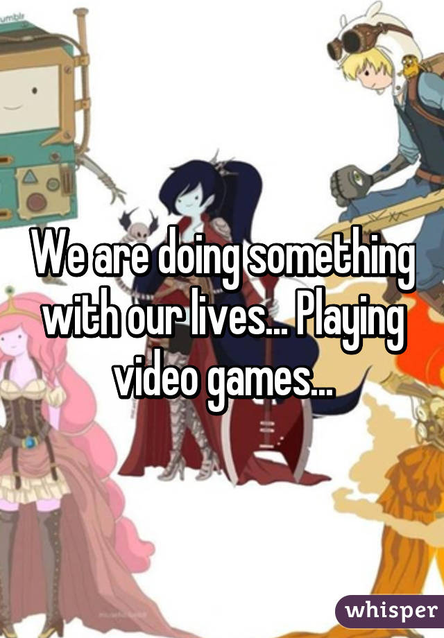 We are doing something with our lives... Playing video games...