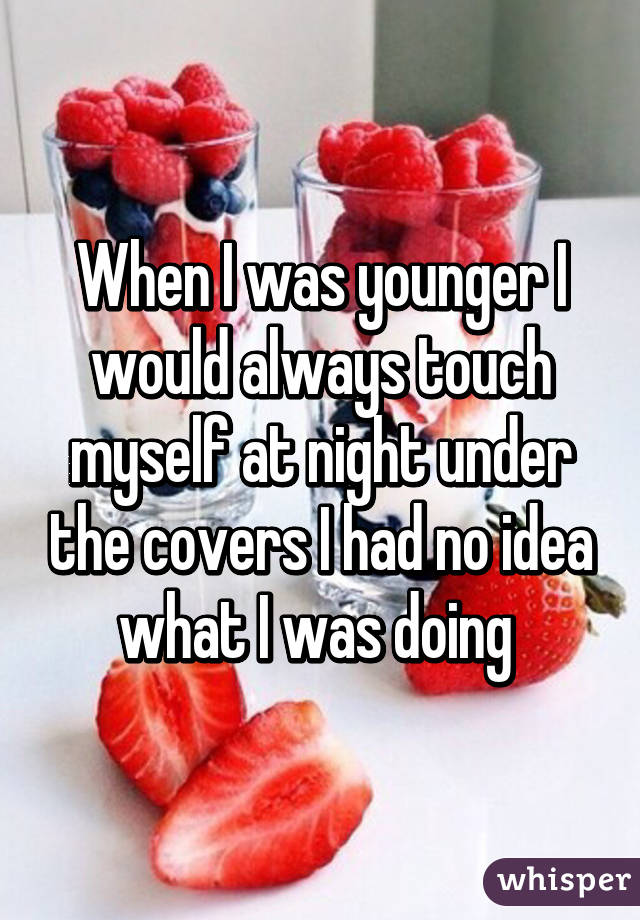 When I was younger I would always touch myself at night under the covers I had no idea what I was doing 
