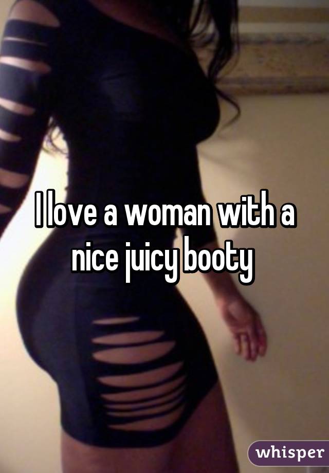I love a woman with a nice juicy booty 