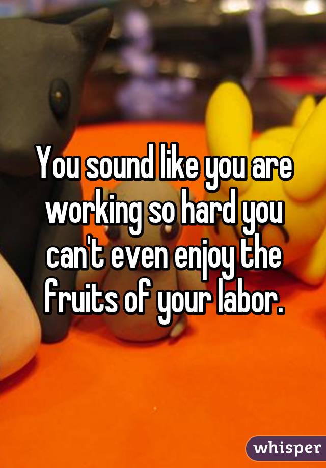 You sound like you are working so hard you can't even enjoy the fruits of your labor.