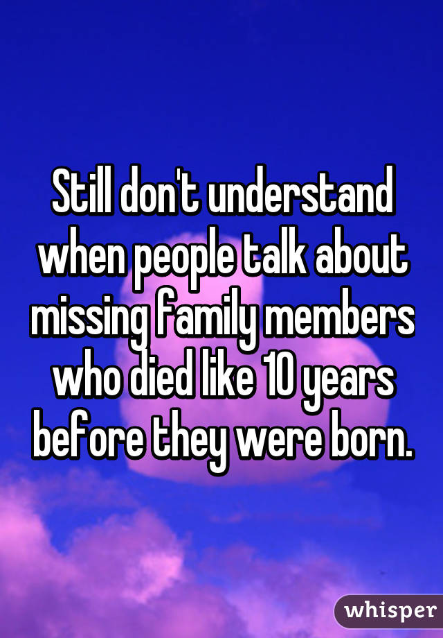 Still don't understand when people talk about missing family members who died like 10 years before they were born.