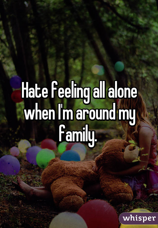 Hate feeling all alone when I'm around my family. 