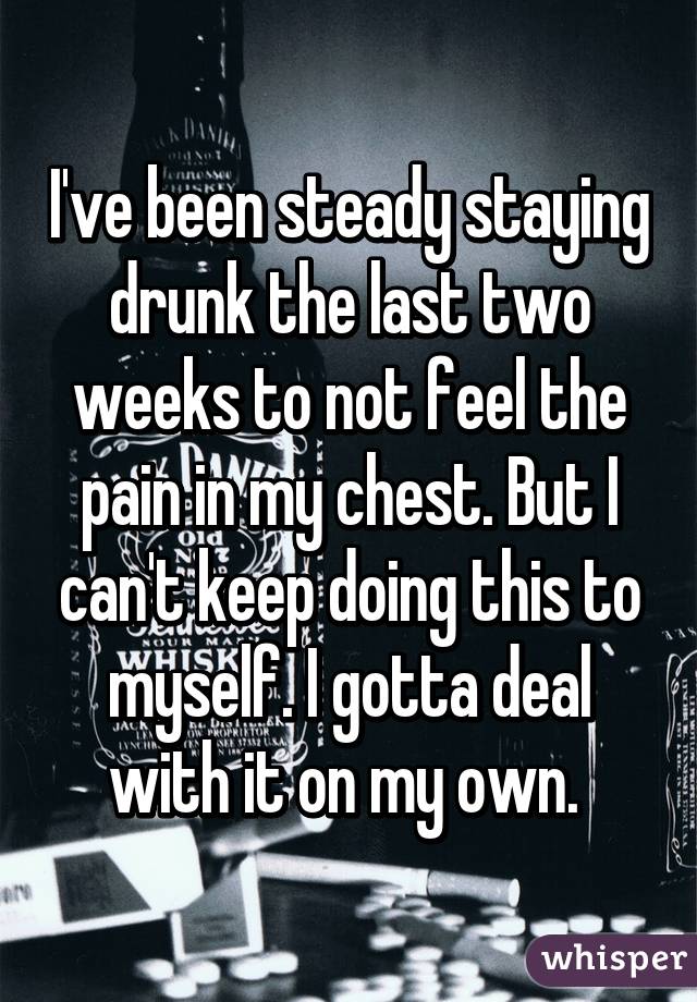 I've been steady staying drunk the last two weeks to not feel the pain in my chest. But I can't keep doing this to myself. I gotta deal with it on my own. 