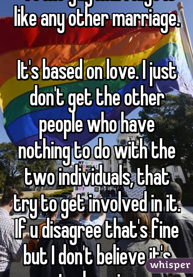  To me gay marriage is like any other marriage. 
It's based on love. I just don't get the other people who have nothing to do with the two individuals, that try to get involved in it. If u disagree that's fine but I don't believe it's truly a sin. 