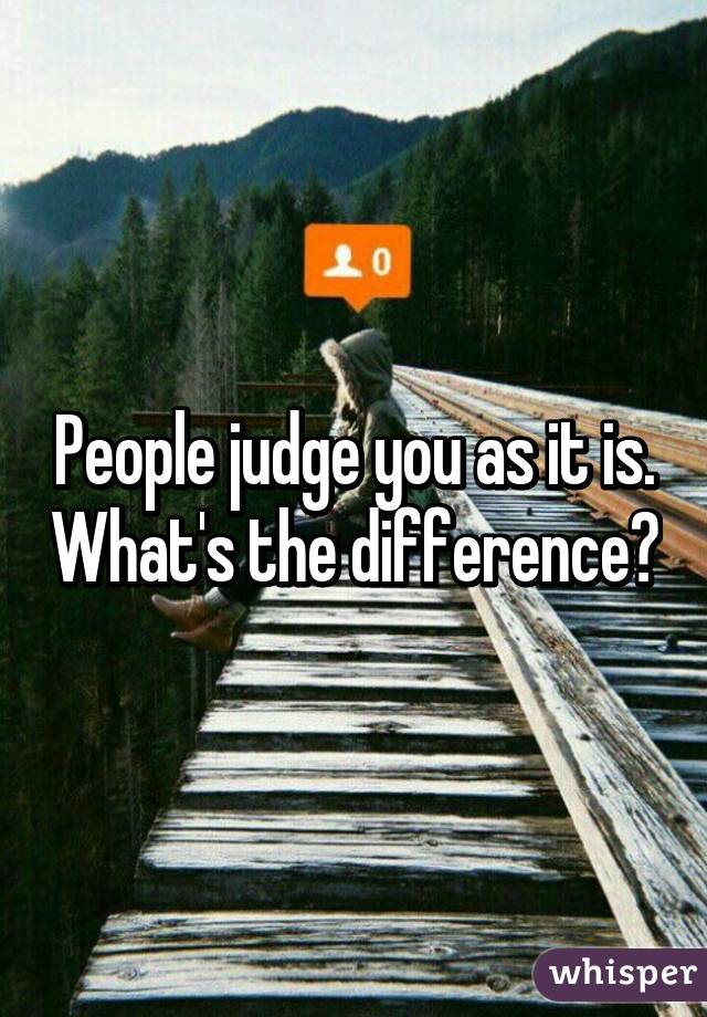 People judge you as it is. What's the difference?