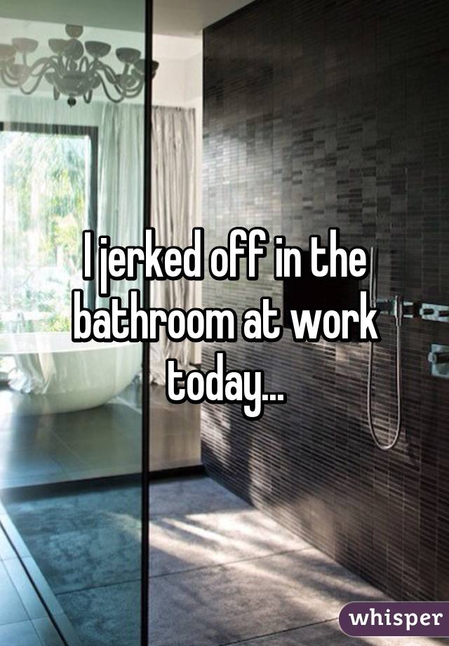 I jerked off in the bathroom at work today...