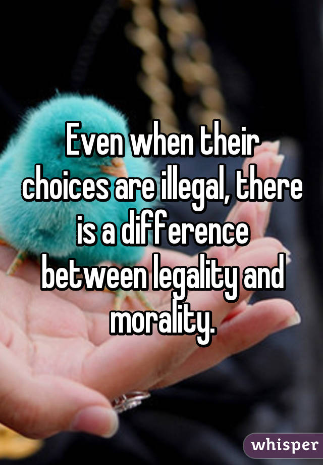 Even when their choices are illegal, there is a difference between legality and morality.