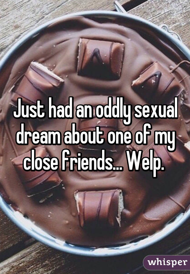 Just had an oddly sexual dream about one of my close friends... Welp. 