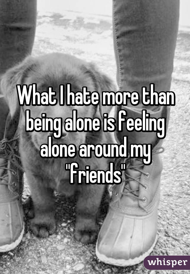 What I hate more than being alone is feeling alone around my "friends"