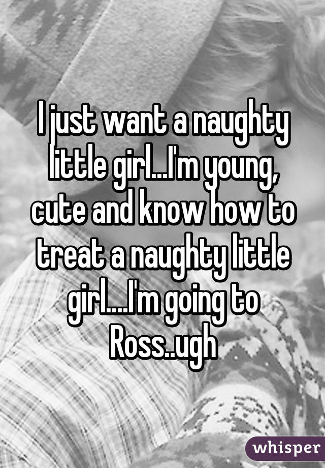 I just want a naughty little girl...I'm young, cute and know how to treat a naughty little girl....I'm going to Ross..ugh