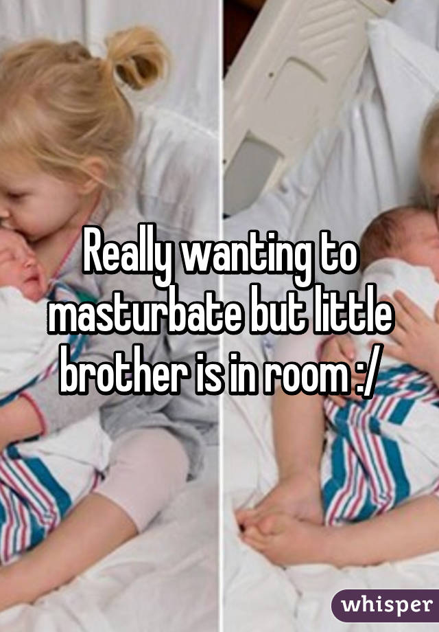Really wanting to masturbate but little brother is in room :/