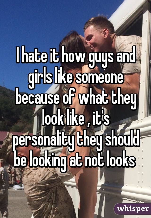 I hate it how guys and girls like someone because of what they look like , it's personality they should be looking at not looks 