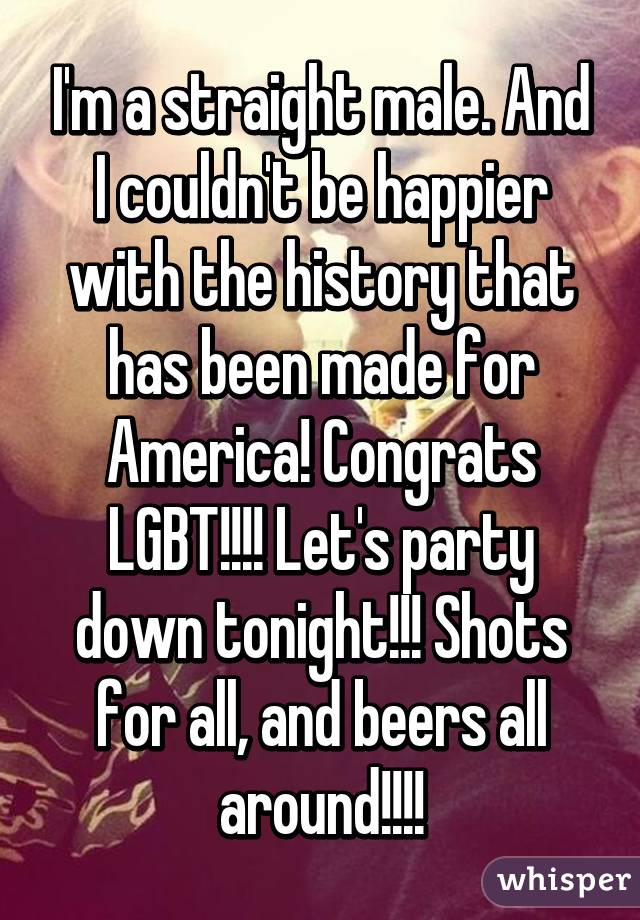 I'm a straight male. And I couldn't be happier with the history that has been made for America! Congrats LGBT!!!! Let's party down tonight!!! Shots for all, and beers all around!!!!
