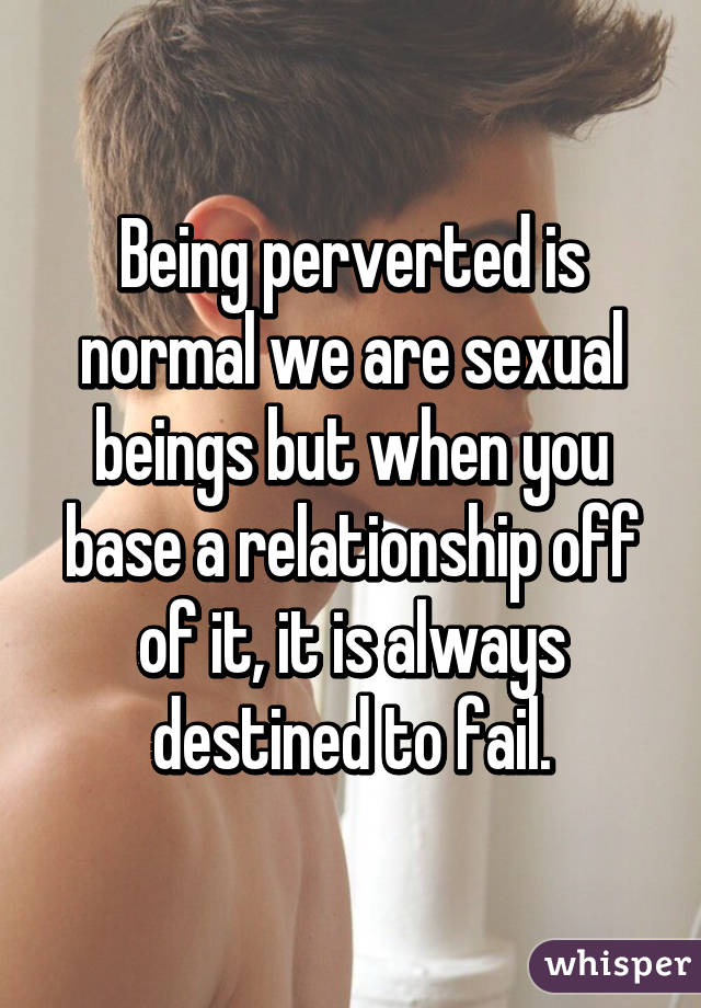 Being perverted is normal we are sexual beings but when you base a relationship off of it, it is always destined to fail.