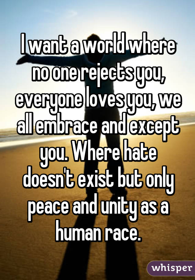I want a world where no one rejects you, everyone loves you, we all embrace and except you. Where hate doesn't exist but only peace and unity as a human race.