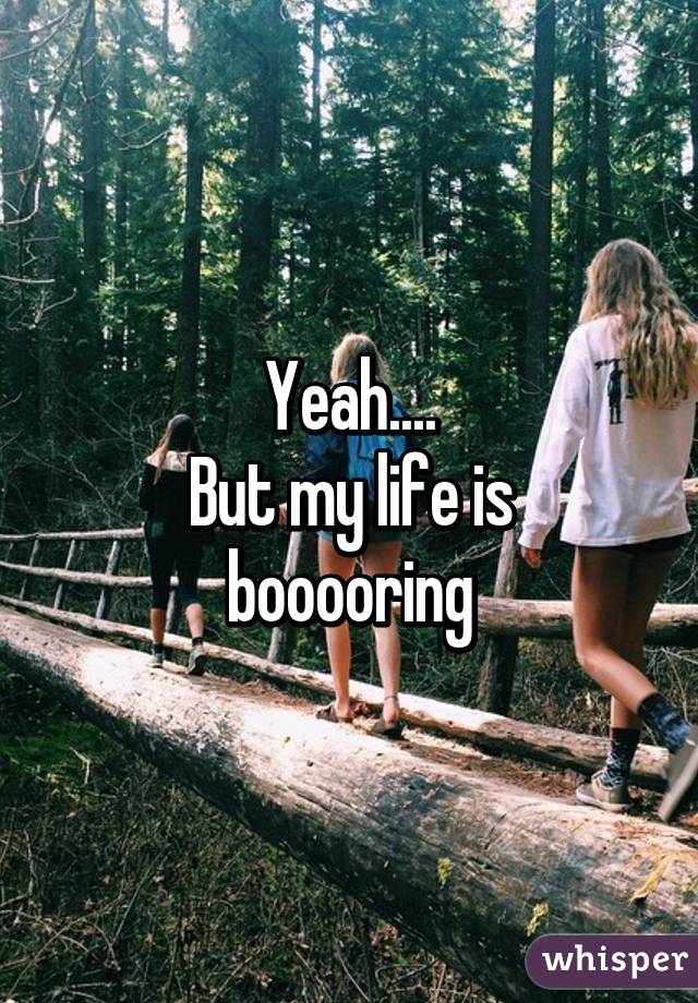 Yeah....
But my life is booooring