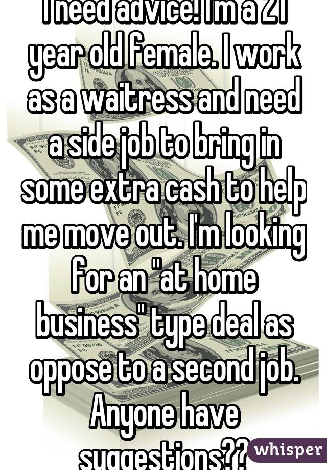 I need advice! I'm a 21 year old female. I work as a waitress and need a side job to bring in some extra cash to help me move out. I'm looking for an "at home business" type deal as oppose to a second job. Anyone have suggestions??