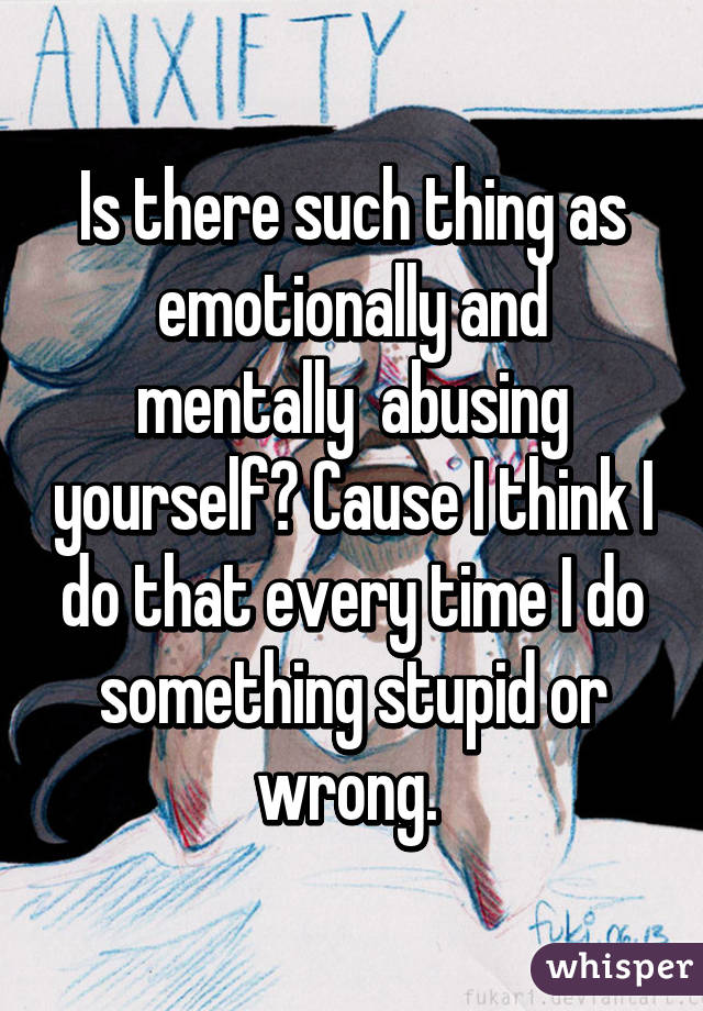 Is there such thing as emotionally and mentally  abusing yourself? Cause I think I do that every time I do something stupid or wrong. 