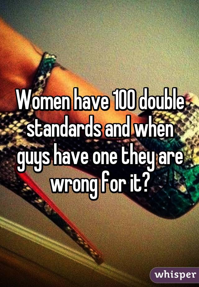 Women have 100 double standards and when guys have one they are wrong for it?