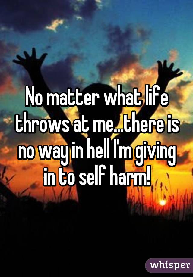 No matter what life throws at me...there is no way in hell I'm giving in to self harm!