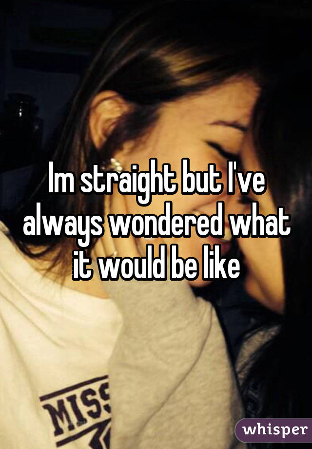 Im straight but I've always wondered what it would be like