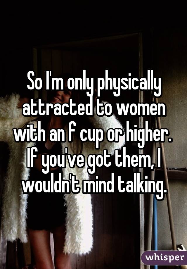So I'm only physically attracted to women with an f cup or higher.  If you've got them, I wouldn't mind talking.