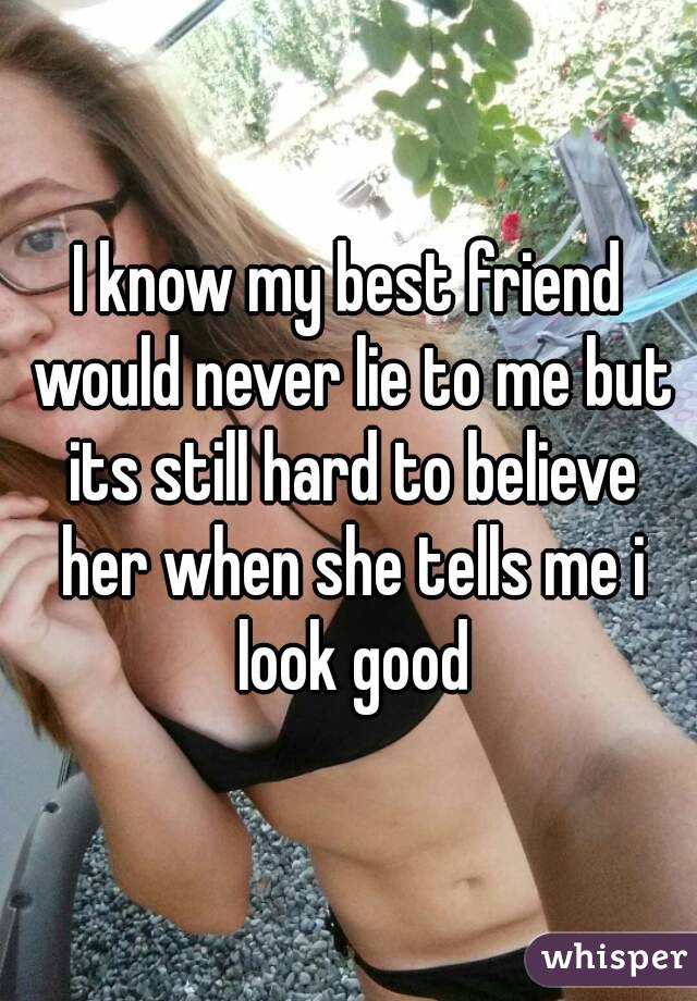 I know my best friend would never lie to me but its still hard to believe her when she tells me i look good