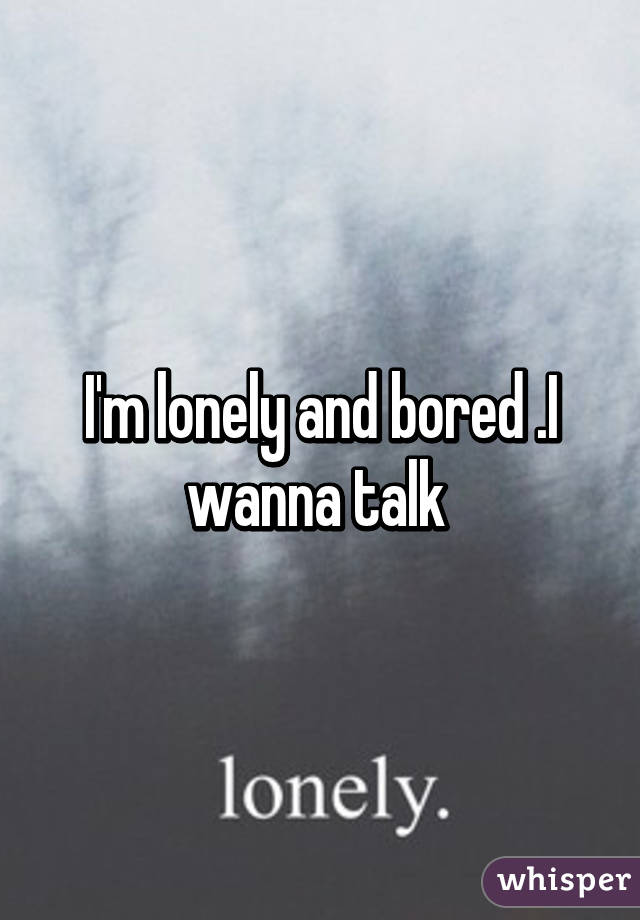 I'm lonely and bored .I wanna talk 