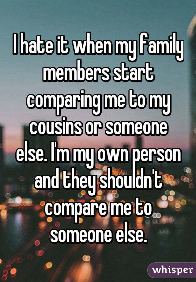 I hate it when my family members start comparing me to my cousins or someone else. I'm my own person and they shouldn't compare me to someone else.