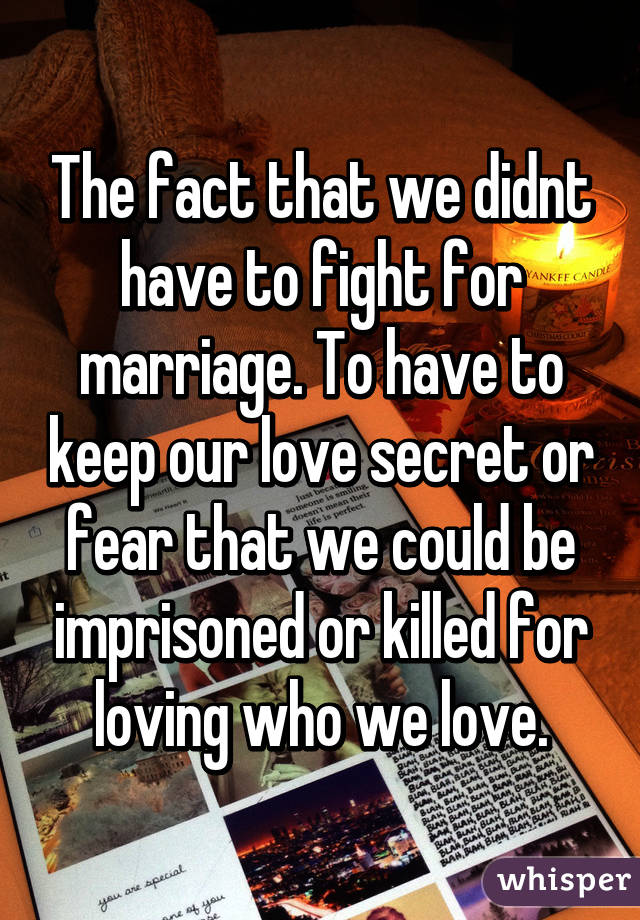 The fact that we didnt have to fight for marriage. To have to keep our love secret or fear that we could be imprisoned or killed for loving who we love.