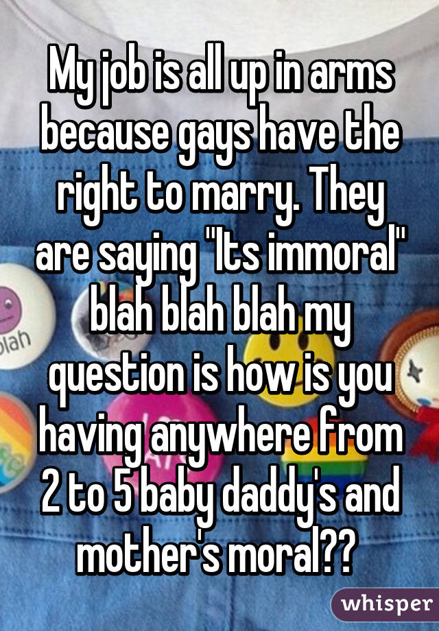 My job is all up in arms because gays have the right to marry. They are saying "Its immoral" blah blah blah my question is how is you having anywhere from 2 to 5 baby daddy's and mother's moral?? 