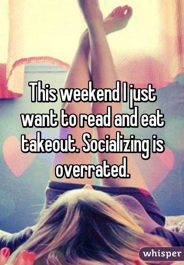 This weekend I just want to read and eat takeout. Socializing is overrated.