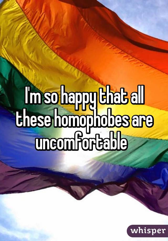 I'm so happy that all these homophobes are uncomfortable  