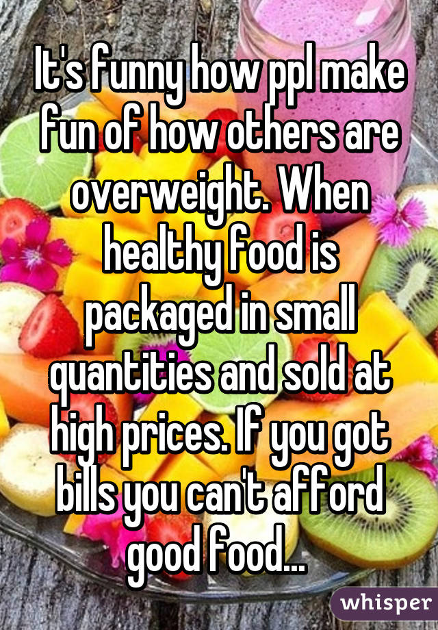 It's funny how ppl make fun of how others are overweight. When healthy food is packaged in small quantities and sold at high prices. If you got bills you can't afford good food... 
