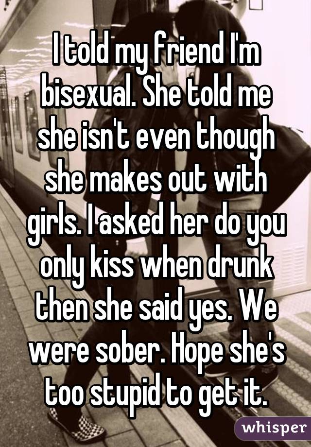 I told my friend I'm bisexual. She told me she isn't even though she makes out with girls. I asked her do you only kiss when drunk then she said yes. We were sober. Hope she's too stupid to get it.
