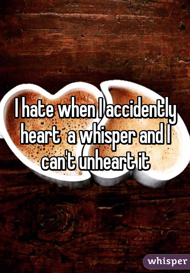 I hate when I accidently heart  a whisper and I can't unheart it