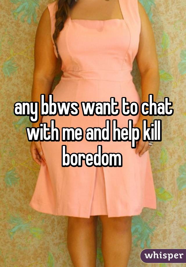 any bbws want to chat with me and help kill boredom 