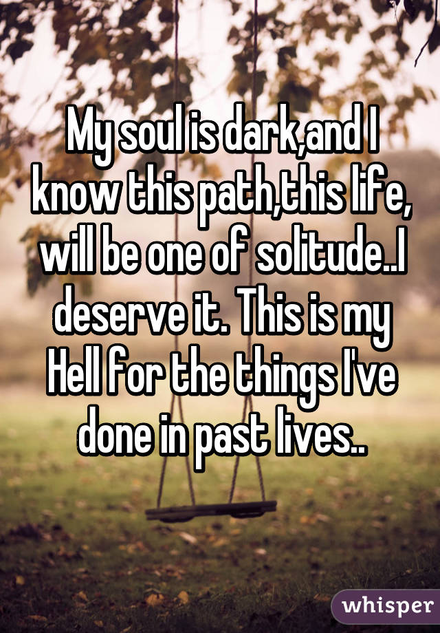 My soul is dark,and I know this path,this life, will be one of solitude..I deserve it. This is my Hell for the things I've done in past lives..
