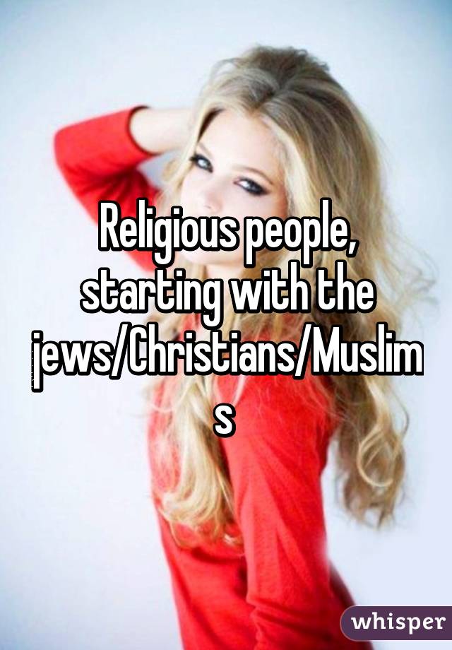 Religious people, starting with the jews/Christians/Muslims 