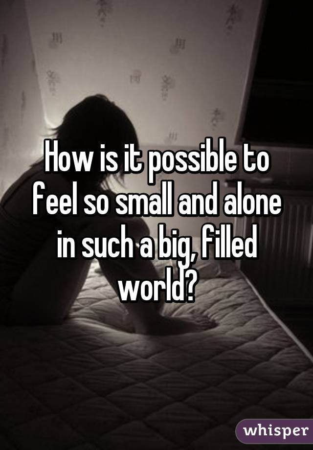 How is it possible to feel so small and alone in such a big, filled world?