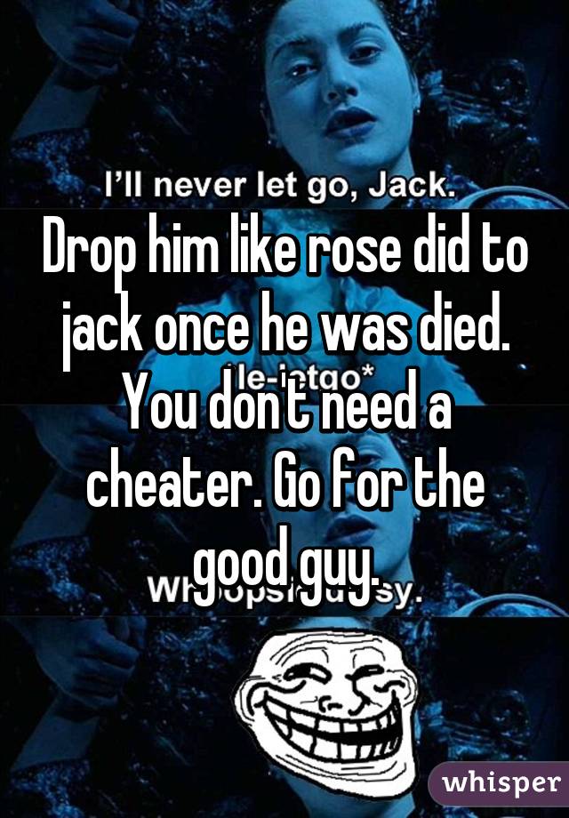 Drop him like rose did to jack once he was died. You don't need a cheater. Go for the good guy.