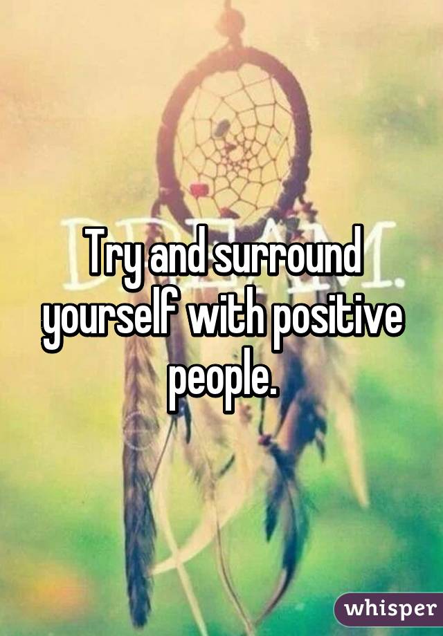 Try and surround yourself with positive people.