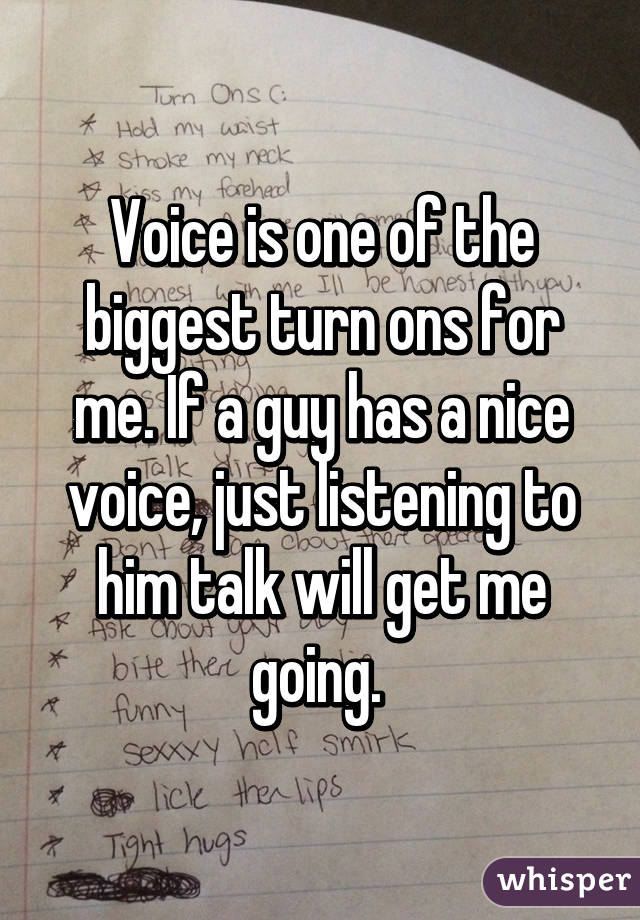 Voice is one of the biggest turn ons for me. If a guy has a nice voice, just listening to him talk will get me going. 