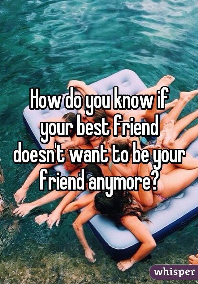 How do you know if your best friend doesn't want to be your friend anymore?
