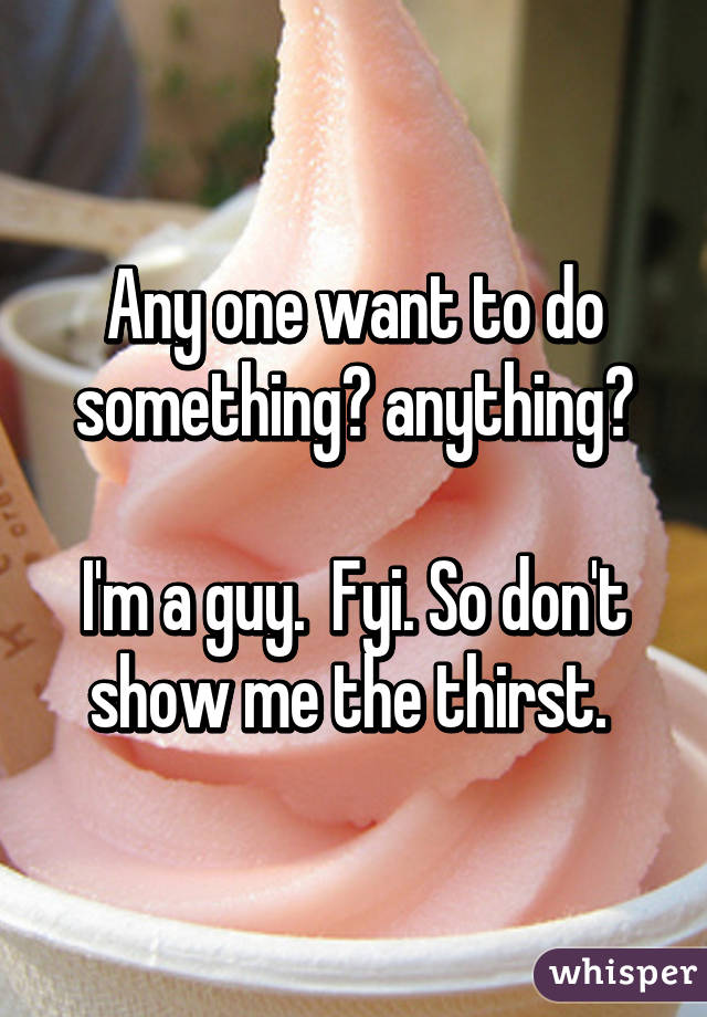 Any one want to do something? anything?

I'm a guy.  Fyi. So don't show me the thirst. 